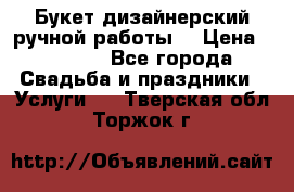 Букет дизайнерский ручной работы. › Цена ­ 5 000 - Все города Свадьба и праздники » Услуги   . Тверская обл.,Торжок г.